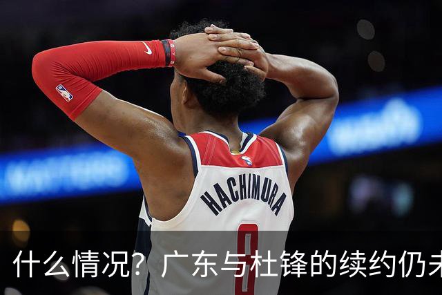 什么情况？广东与杜锋的续约仍未进展，身兼数职还是太忙了！