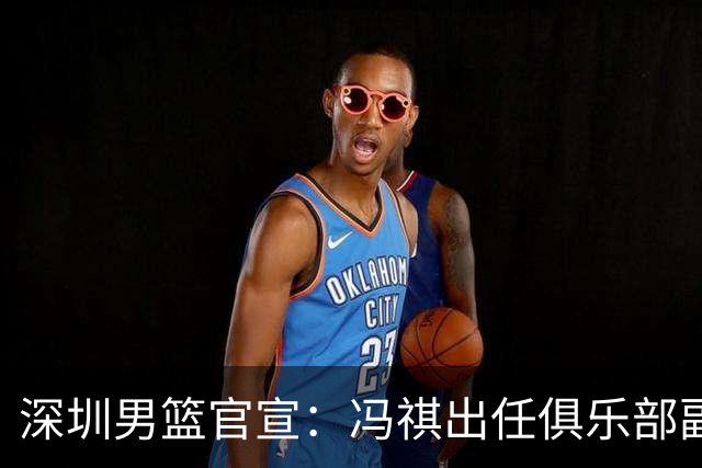 深圳男篮官宣：冯祺出任俱乐部副总经理兼领队